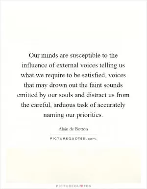 Our minds are susceptible to the influence of external voices telling us what we require to be satisfied, voices that may drown out the faint sounds emitted by our souls and distract us from the careful, arduous task of accurately naming our priorities Picture Quote #1