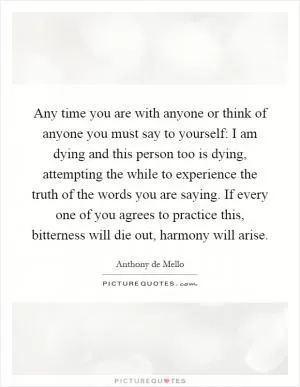 Any time you are with anyone or think of anyone you must say to yourself: I am dying and this person too is dying, attempting the while to experience the truth of the words you are saying. If every one of you agrees to practice this, bitterness will die out, harmony will arise Picture Quote #1