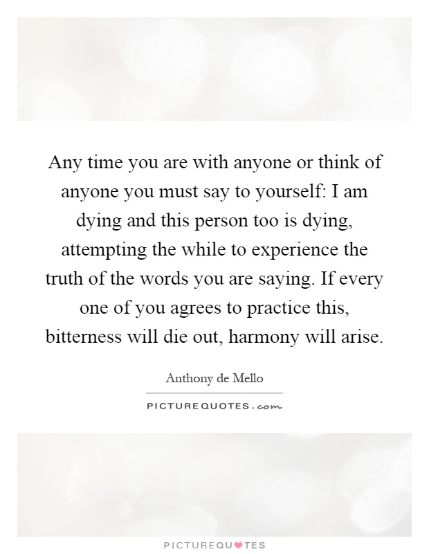 Any time you are with anyone or think of anyone you must say to yourself: I am dying and this person too is dying, attempting the while to experience the truth of the words you are saying. If every one of you agrees to practice this, bitterness will die out, harmony will arise Picture Quote #1