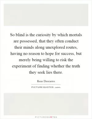 So blind is the curiosity by which mortals are possessed, that they often conduct their minds along unexplored routes, having no reason to hope for success, but merely being willing to risk the experiment of finding whether the truth they seek lies there Picture Quote #1