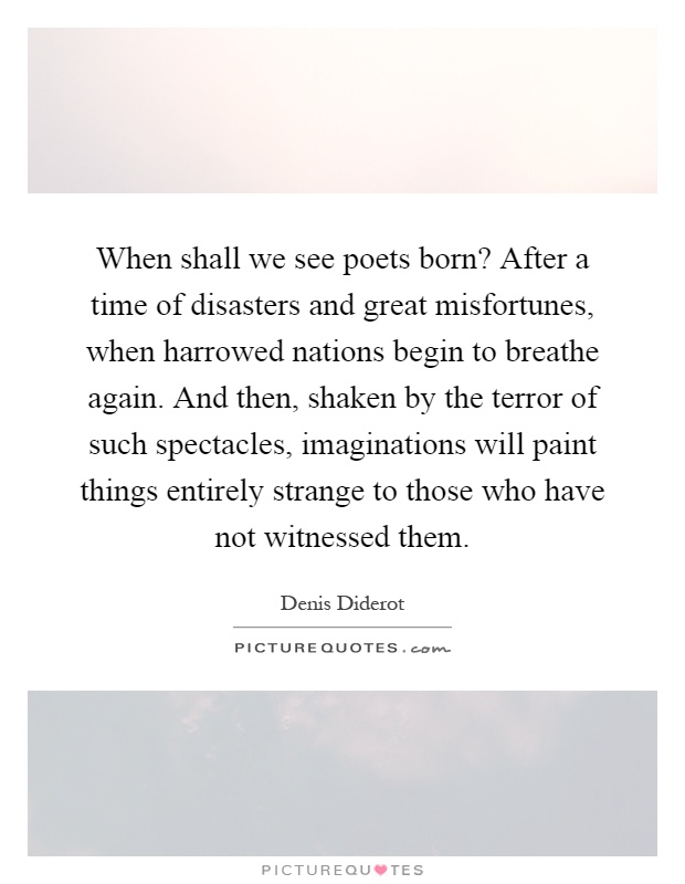 When shall we see poets born? After a time of disasters and great misfortunes, when harrowed nations begin to breathe again. And then, shaken by the terror of such spectacles, imaginations will paint things entirely strange to those who have not witnessed them Picture Quote #1