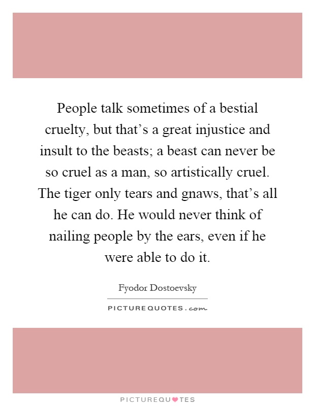People talk sometimes of a bestial cruelty, but that's a great injustice and insult to the beasts; a beast can never be so cruel as a man, so artistically cruel. The tiger only tears and gnaws, that's all he can do. He would never think of nailing people by the ears, even if he were able to do it Picture Quote #1