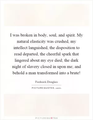 I was broken in body, soul, and spirit. My natural elasticity was crushed, my intellect languished, the disposition to read departed, the cheerful spark that lingered about my eye died; the dark night of slavery closed in upon me; and behold a man transformed into a brute! Picture Quote #1