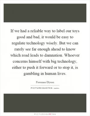 If we had a reliable way to label our toys good and bad, it would be easy to regulate technology wisely. But we can rarely see far enough ahead to know which road leads to damnation. Whoever concerns himself with big technology, either to push it forward or to stop it, is gambling in human lives Picture Quote #1