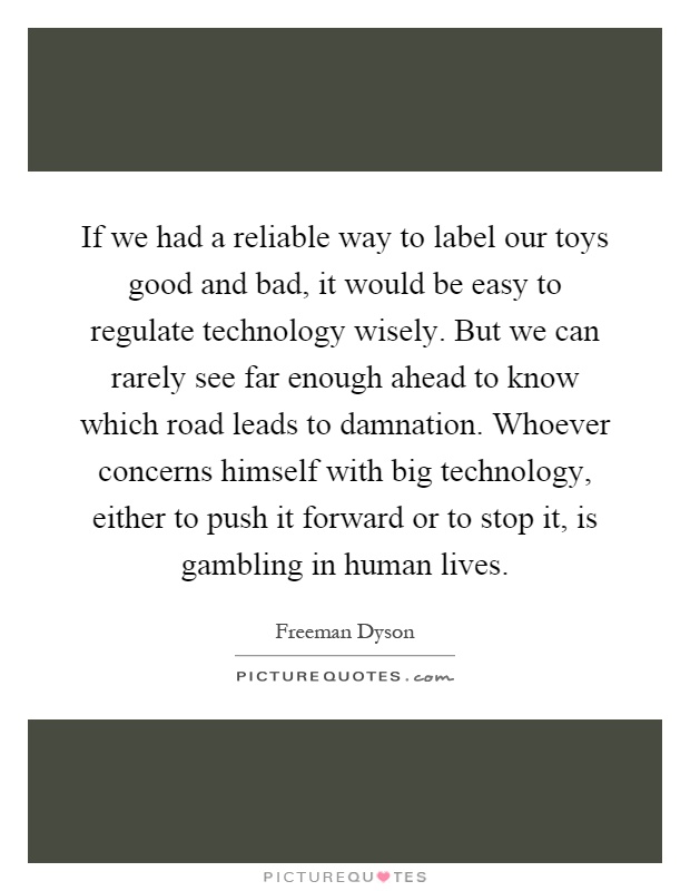 If we had a reliable way to label our toys good and bad, it would be easy to regulate technology wisely. But we can rarely see far enough ahead to know which road leads to damnation. Whoever concerns himself with big technology, either to push it forward or to stop it, is gambling in human lives Picture Quote #1
