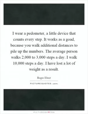 I wear a pedometer, a little device that counts every step. It works as a goad, because you walk additional distances to pile up the numbers. The average person walks 2,000 to 3,000 steps a day. I walk 10,000 steps a day. I have lost a lot of weight as a result Picture Quote #1