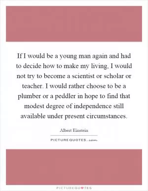 If I would be a young man again and had to decide how to make my living, I would not try to become a scientist or scholar or teacher. I would rather choose to be a plumber or a peddler in hope to find that modest degree of independence still available under present circumstances Picture Quote #1