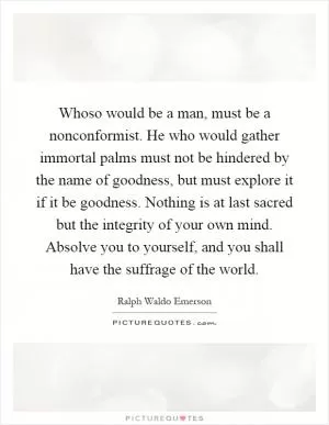 Whoso would be a man, must be a nonconformist. He who would gather immortal palms must not be hindered by the name of goodness, but must explore it if it be goodness. Nothing is at last sacred but the integrity of your own mind. Absolve you to yourself, and you shall have the suffrage of the world Picture Quote #1