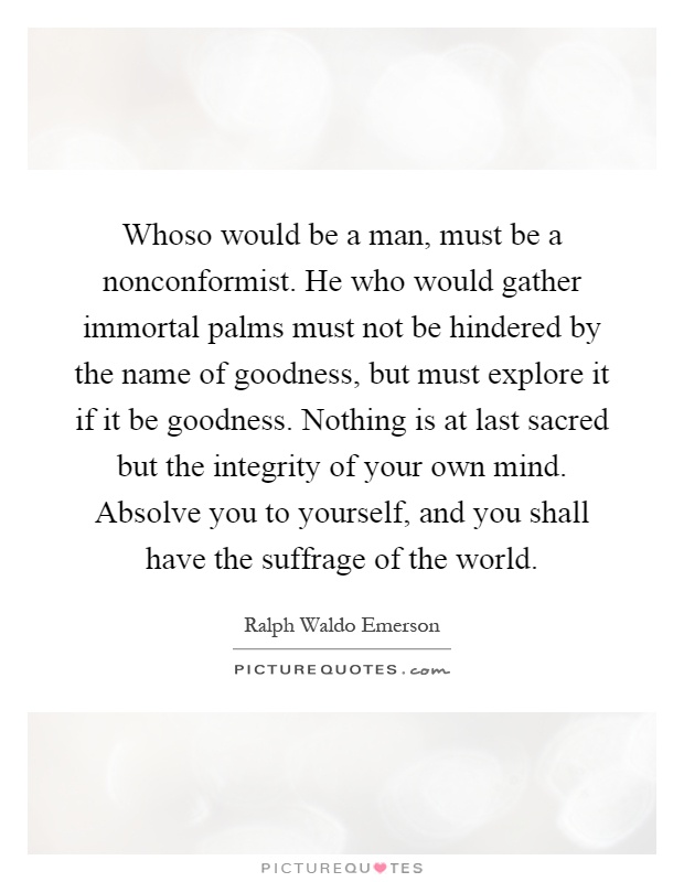 Whoso would be a man, must be a nonconformist. He who would gather immortal palms must not be hindered by the name of goodness, but must explore it if it be goodness. Nothing is at last sacred but the integrity of your own mind. Absolve you to yourself, and you shall have the suffrage of the world Picture Quote #1