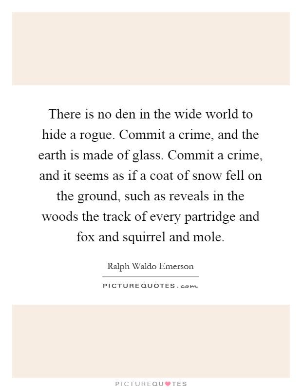 There is no den in the wide world to hide a rogue. Commit a crime, and the earth is made of glass. Commit a crime, and it seems as if a coat of snow fell on the ground, such as reveals in the woods the track of every partridge and fox and squirrel and mole Picture Quote #1