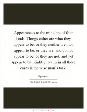 Appearances to the mind are of four kinds. Things either are what they appear to be; or they neither are, nor appear to be; or they are, and do not appear to be; or they are not, and yet appear to be. Rightly to aim in all these cases is the wise man’s task Picture Quote #1