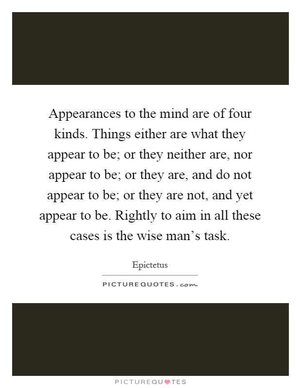 Appearances to the mind are of four kinds. Things either are what they appear to be; or they neither are, nor appear to be; or they are, and do not appear to be; or they are not, and yet appear to be. Rightly to aim in all these cases is the wise man's task Picture Quote #1