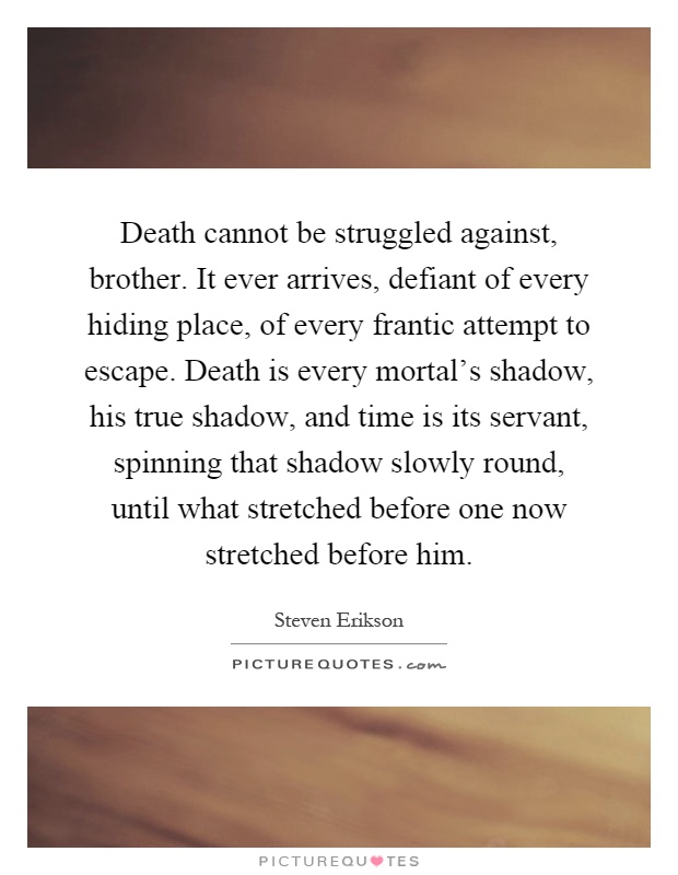 Death cannot be struggled against, brother. It ever arrives, defiant of every hiding place, of every frantic attempt to escape. Death is every mortal's shadow, his true shadow, and time is its servant, spinning that shadow slowly round, until what stretched before one now stretched before him Picture Quote #1