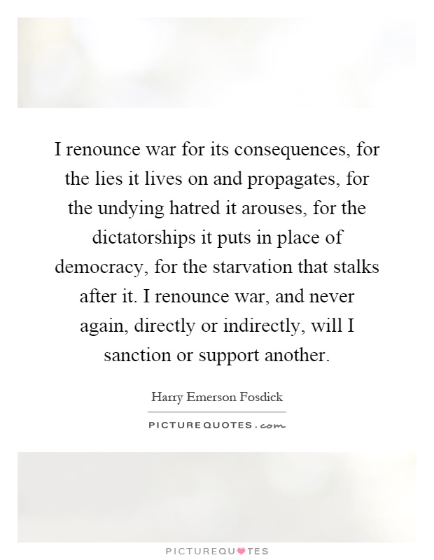 I renounce war for its consequences, for the lies it lives on and propagates, for the undying hatred it arouses, for the dictatorships it puts in place of democracy, for the starvation that stalks after it. I renounce war, and never again, directly or indirectly, will I sanction or support another Picture Quote #1