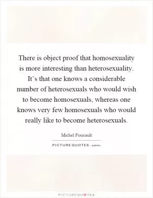 There is object proof that homosexuality is more interesting than heterosexuality. It’s that one knows a considerable number of heterosexuals who would wish to become homosexuals, whereas one knows very few homosexuals who would really like to become heterosexuals Picture Quote #1
