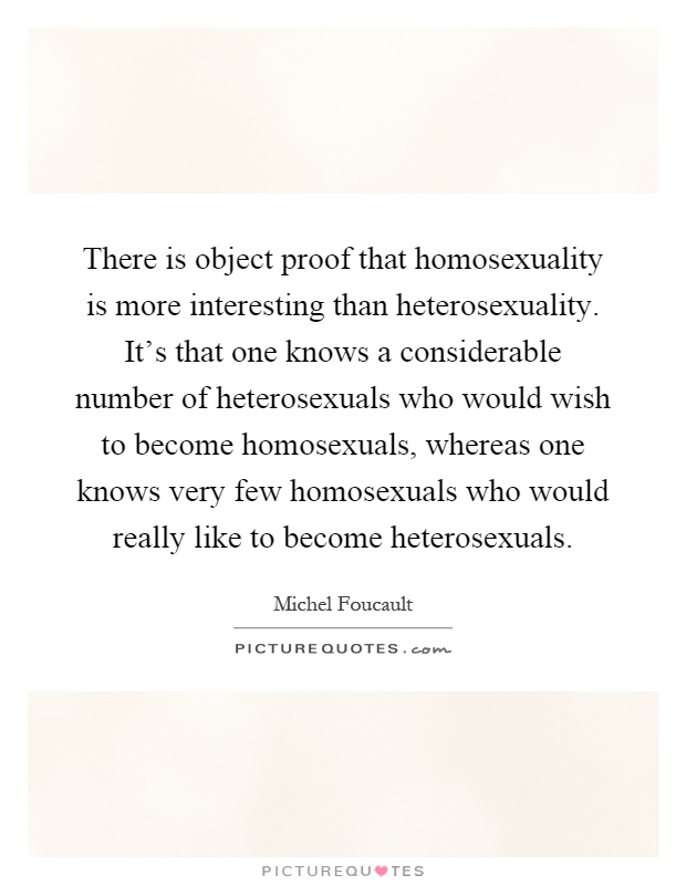 There is object proof that homosexuality is more interesting than heterosexuality. It's that one knows a considerable number of heterosexuals who would wish to become homosexuals, whereas one knows very few homosexuals who would really like to become heterosexuals Picture Quote #1