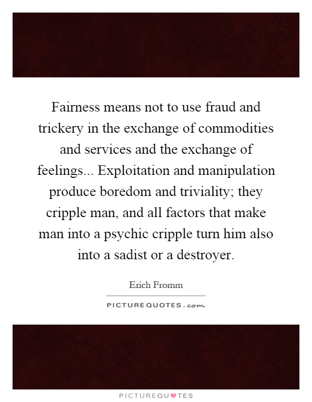 Fairness means not to use fraud and trickery in the exchange of commodities and services and the exchange of feelings... Exploitation and manipulation produce boredom and triviality; they cripple man, and all factors that make man into a psychic cripple turn him also into a sadist or a destroyer Picture Quote #1