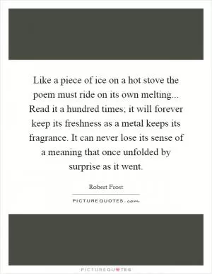 Like a piece of ice on a hot stove the poem must ride on its own melting... Read it a hundred times; it will forever keep its freshness as a metal keeps its fragrance. It can never lose its sense of a meaning that once unfolded by surprise as it went Picture Quote #1