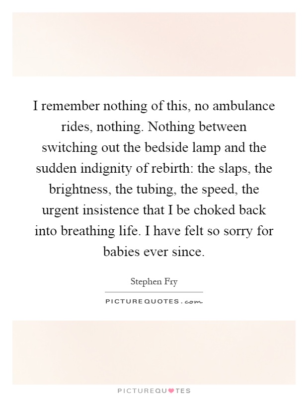 I remember nothing of this, no ambulance rides, nothing. Nothing between switching out the bedside lamp and the sudden indignity of rebirth: the slaps, the brightness, the tubing, the speed, the urgent insistence that I be choked back into breathing life. I have felt so sorry for babies ever since Picture Quote #1