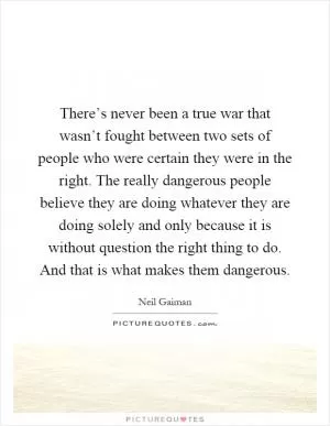 There’s never been a true war that wasn’t fought between two sets of people who were certain they were in the right. The really dangerous people believe they are doing whatever they are doing solely and only because it is without question the right thing to do. And that is what makes them dangerous Picture Quote #1