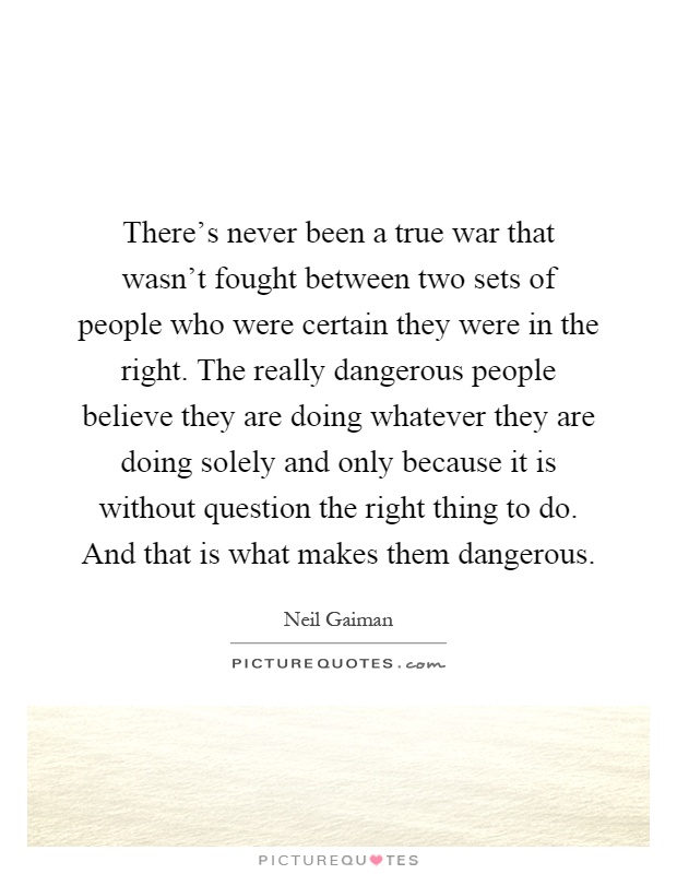 There's never been a true war that wasn't fought between two sets of people who were certain they were in the right. The really dangerous people believe they are doing whatever they are doing solely and only because it is without question the right thing to do. And that is what makes them dangerous Picture Quote #1
