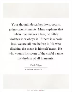 Your thought describes laws, courts, judges, punishments. Mine explains that when man makes a law, he either violates it or obeys it. If there is a basic law, we are all one before it. He who disdains the mean is himself mean. He who vaunts his scorn of the sinful vaunts his disdain of all humanity Picture Quote #1