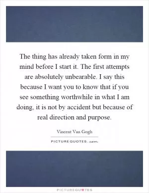 The thing has already taken form in my mind before I start it. The first attempts are absolutely unbearable. I say this because I want you to know that if you see something worthwhile in what I am doing, it is not by accident but because of real direction and purpose Picture Quote #1