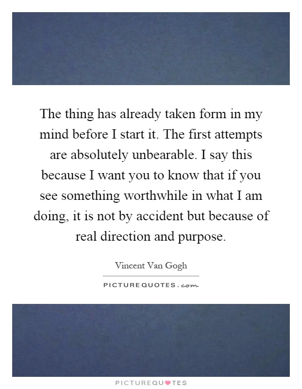 The thing has already taken form in my mind before I start it. The first attempts are absolutely unbearable. I say this because I want you to know that if you see something worthwhile in what I am doing, it is not by accident but because of real direction and purpose Picture Quote #1