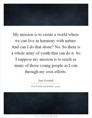 My mission is to create a world where we can live in harmony with nature. And can I do that alone? No. So there is a whole army of youth that can do it. So I suppose my mission is to reach as many of those young people as I can through my own efforts Picture Quote #1