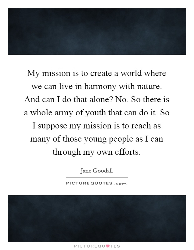 My mission is to create a world where we can live in harmony with nature. And can I do that alone? No. So there is a whole army of youth that can do it. So I suppose my mission is to reach as many of those young people as I can through my own efforts Picture Quote #1