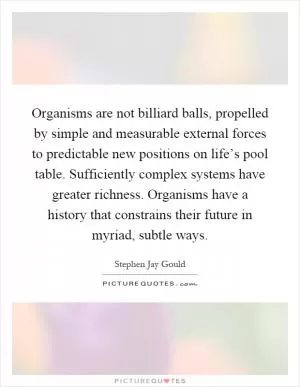 Organisms are not billiard balls, propelled by simple and measurable external forces to predictable new positions on life’s pool table. Sufficiently complex systems have greater richness. Organisms have a history that constrains their future in myriad, subtle ways Picture Quote #1