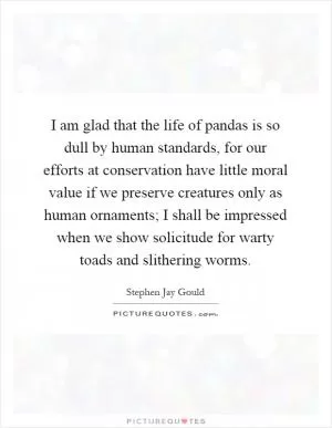 I am glad that the life of pandas is so dull by human standards, for our efforts at conservation have little moral value if we preserve creatures only as human ornaments; I shall be impressed when we show solicitude for warty toads and slithering worms Picture Quote #1