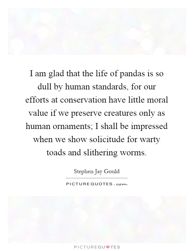 I am glad that the life of pandas is so dull by human standards, for our efforts at conservation have little moral value if we preserve creatures only as human ornaments; I shall be impressed when we show solicitude for warty toads and slithering worms Picture Quote #1