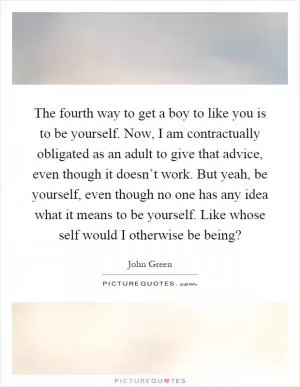 The fourth way to get a boy to like you is to be yourself. Now, I am contractually obligated as an adult to give that advice, even though it doesn’t work. But yeah, be yourself, even though no one has any idea what it means to be yourself. Like whose self would I otherwise be being? Picture Quote #1