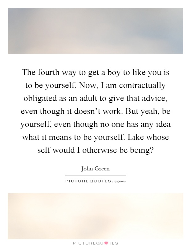 The fourth way to get a boy to like you is to be yourself. Now, I am contractually obligated as an adult to give that advice, even though it doesn't work. But yeah, be yourself, even though no one has any idea what it means to be yourself. Like whose self would I otherwise be being? Picture Quote #1