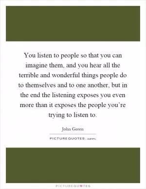 You listen to people so that you can imagine them, and you hear all the terrible and wonderful things people do to themselves and to one another, but in the end the listening exposes you even more than it exposes the people you’re trying to listen to Picture Quote #1