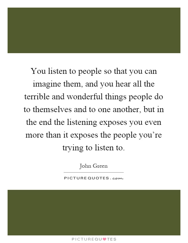 You listen to people so that you can imagine them, and you hear all the terrible and wonderful things people do to themselves and to one another, but in the end the listening exposes you even more than it exposes the people you're trying to listen to Picture Quote #1