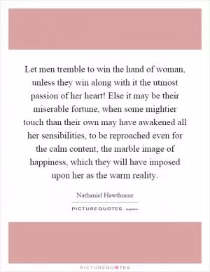 Let men tremble to win the hand of woman, unless they win along with it the utmost passion of her heart! Else it may be their miserable fortune, when some mightier touch than their own may have awakened all her sensibilities, to be reproached even for the calm content, the marble image of happiness, which they will have imposed upon her as the warm reality Picture Quote #1