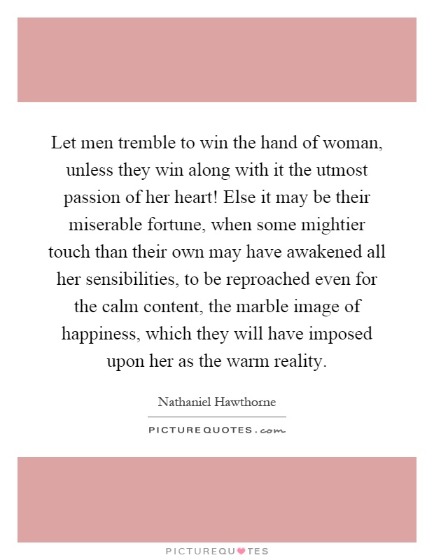 Let men tremble to win the hand of woman, unless they win along with it the utmost passion of her heart! Else it may be their miserable fortune, when some mightier touch than their own may have awakened all her sensibilities, to be reproached even for the calm content, the marble image of happiness, which they will have imposed upon her as the warm reality Picture Quote #1