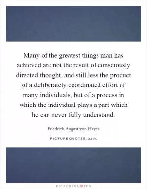 Many of the greatest things man has achieved are not the result of consciously directed thought, and still less the product of a deliberately coordinated effort of many individuals, but of a process in which the individual plays a part which he can never fully understand Picture Quote #1