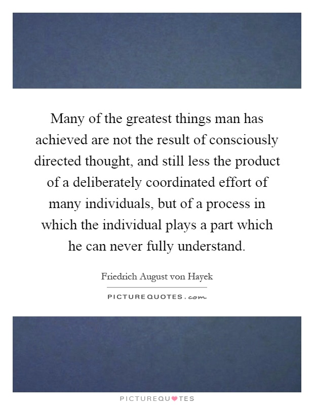 Many of the greatest things man has achieved are not the result of consciously directed thought, and still less the product of a deliberately coordinated effort of many individuals, but of a process in which the individual plays a part which he can never fully understand Picture Quote #1