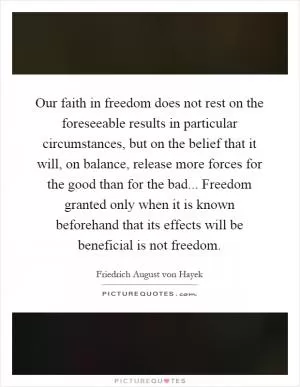 Our faith in freedom does not rest on the foreseeable results in particular circumstances, but on the belief that it will, on balance, release more forces for the good than for the bad... Freedom granted only when it is known beforehand that its effects will be beneficial is not freedom Picture Quote #1