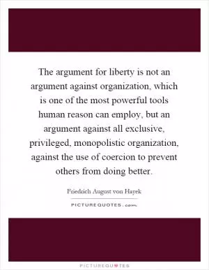 The argument for liberty is not an argument against organization, which is one of the most powerful tools human reason can employ, but an argument against all exclusive, privileged, monopolistic organization, against the use of coercion to prevent others from doing better Picture Quote #1