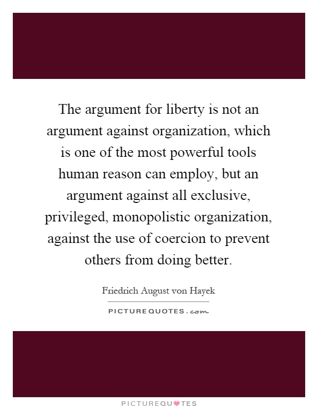 The argument for liberty is not an argument against organization, which is one of the most powerful tools human reason can employ, but an argument against all exclusive, privileged, monopolistic organization, against the use of coercion to prevent others from doing better Picture Quote #1