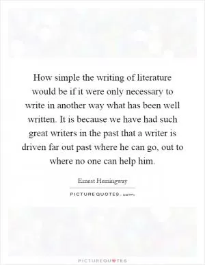 How simple the writing of literature would be if it were only necessary to write in another way what has been well written. It is because we have had such great writers in the past that a writer is driven far out past where he can go, out to where no one can help him Picture Quote #1