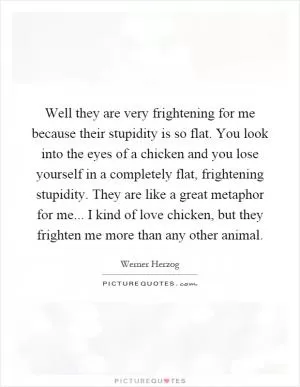 Well they are very frightening for me because their stupidity is so flat. You look into the eyes of a chicken and you lose yourself in a completely flat, frightening stupidity. They are like a great metaphor for me... I kind of love chicken, but they frighten me more than any other animal Picture Quote #1