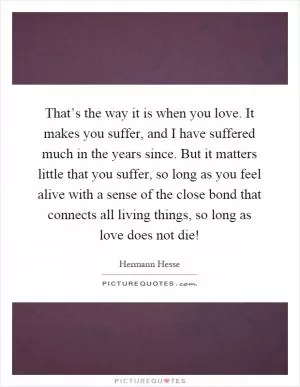 That’s the way it is when you love. It makes you suffer, and I have suffered much in the years since. But it matters little that you suffer, so long as you feel alive with a sense of the close bond that connects all living things, so long as love does not die! Picture Quote #1
