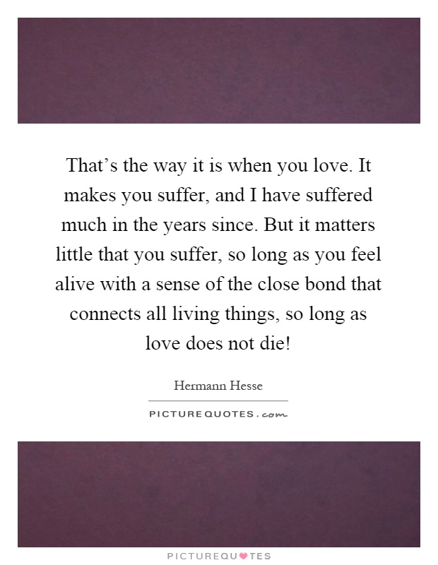 That's the way it is when you love. It makes you suffer, and I have suffered much in the years since. But it matters little that you suffer, so long as you feel alive with a sense of the close bond that connects all living things, so long as love does not die! Picture Quote #1