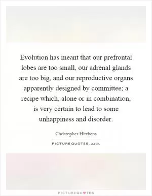 Evolution has meant that our prefrontal lobes are too small, our adrenal glands are too big, and our reproductive organs apparently designed by committee; a recipe which, alone or in combination, is very certain to lead to some unhappiness and disorder Picture Quote #1