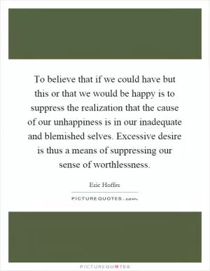 To believe that if we could have but this or that we would be happy is to suppress the realization that the cause of our unhappiness is in our inadequate and blemished selves. Excessive desire is thus a means of suppressing our sense of worthlessness Picture Quote #1